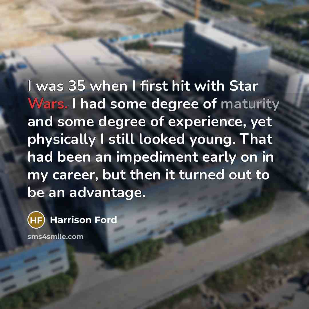 “I was 35 when I first hit with Star Wars. I had some degree of maturity and some degree of experience, yet physically I still looked young. That had been an impediment early on in my career, but then it turned out to be an advantage.” quote by Harrison Ford