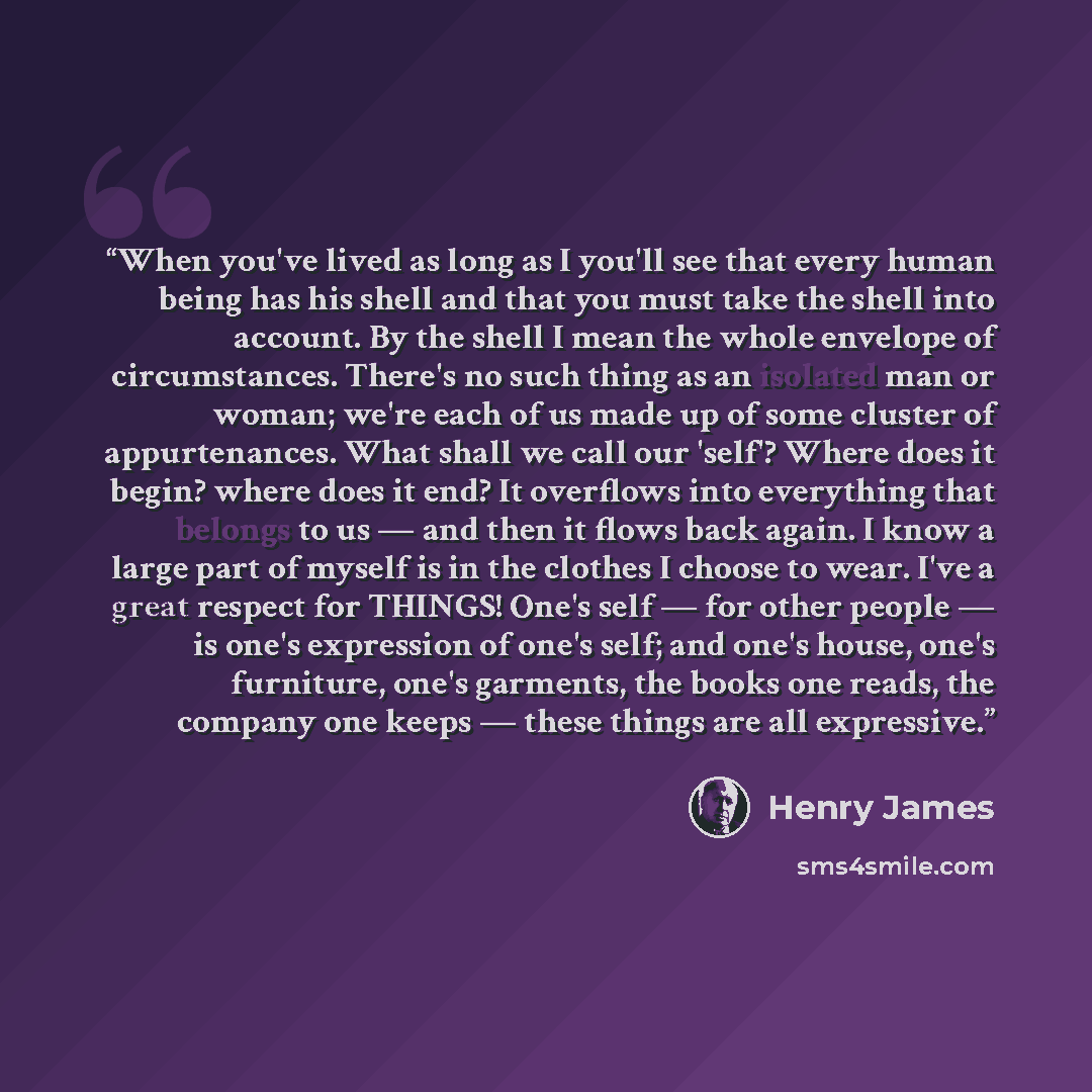 “When you've lived as long as I you'll see that every human being has his shell and that you must take the shell into account. By the shell I mean the whole envelope of circumstances. There's no such thing as an isolated man or woman; we're each of us made up of some cluster of appurtenances. What…” quote by Henry James