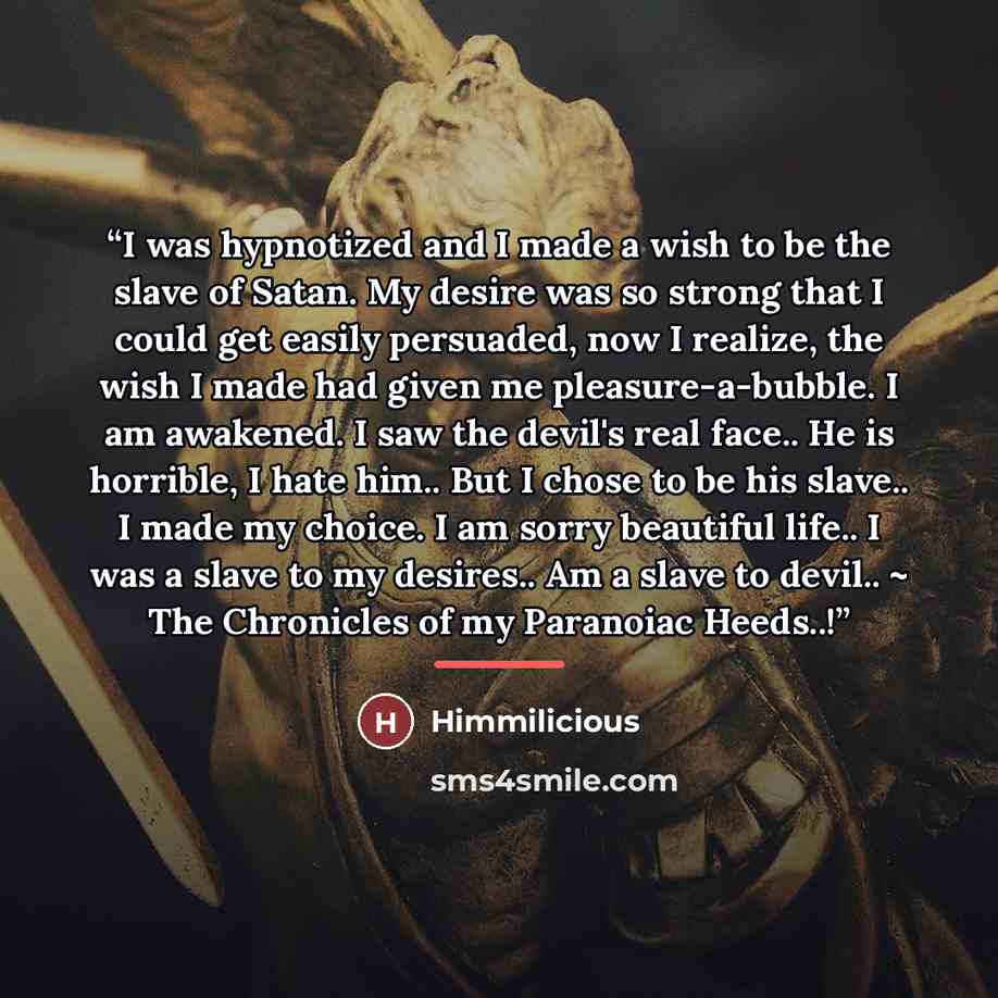“I was hypnotized and I made a wish to be the slave of Satan. My desire was so strong that I could get easily persuaded, now I realize, the wish I made had given me pleasure-a-bubble. I am awakened. I saw the devil's real face.. He is horrible, I hate him.. But I chose to be his slave.. I made my…” quote by Himmilicious