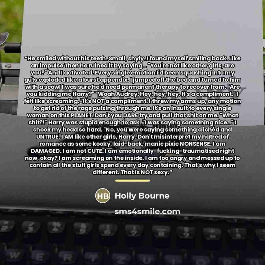 “He smiled without his teeth. Small, shyly. I found myself smiling back. Like an impulse Then he ruined it by saying… "You're not like other girls, are you?" And I activated. Every single emotion I'd been squashing into my guts exploded like a burst appendix. I jumped off the bed and turned to him…” quote by Holly Bourne