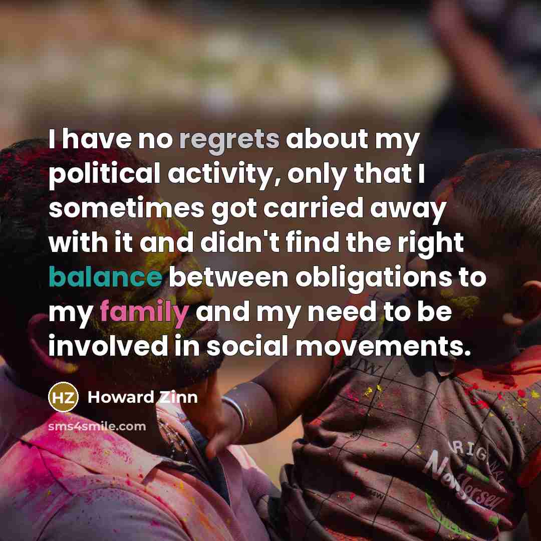 “I have no regrets about my political activity, only that I sometimes got carried away with it and didn't find the right balance between obligations to my family and my need to be involved in social movements.” quote by Howard Zinn