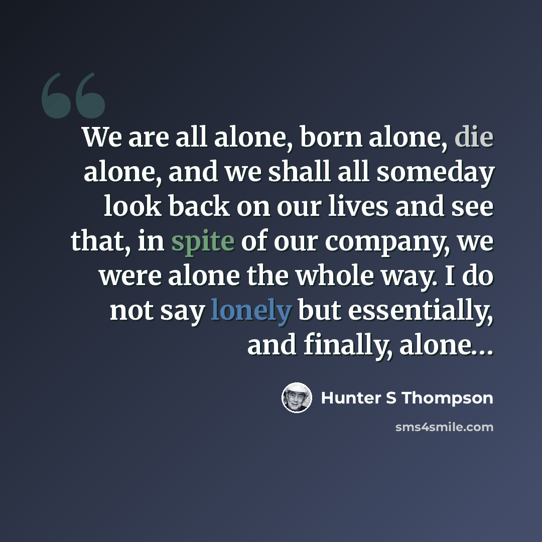 “We are all alone, born alone, die alone, and we shall all someday look back on our lives and see that, in spite of our company, we were alone the whole way. I do not say lonely but essentially, and finally, alone…” quote by Hunter S Thompson