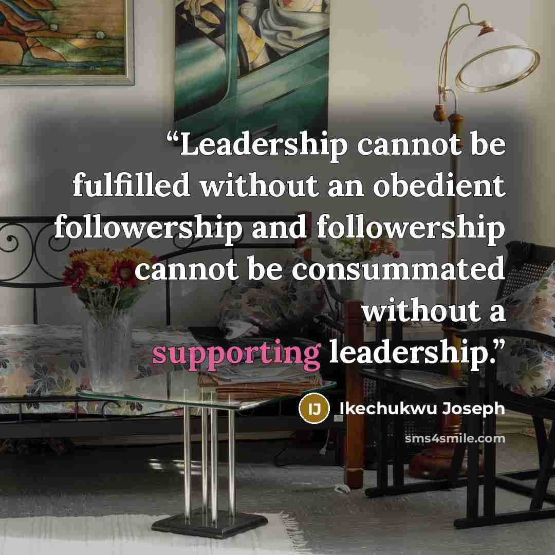 “Leadership cannot be fulfilled without an obedient followership and followership cannot be consummated without a supporting leadership.” quote by Ikechukwu Joseph
