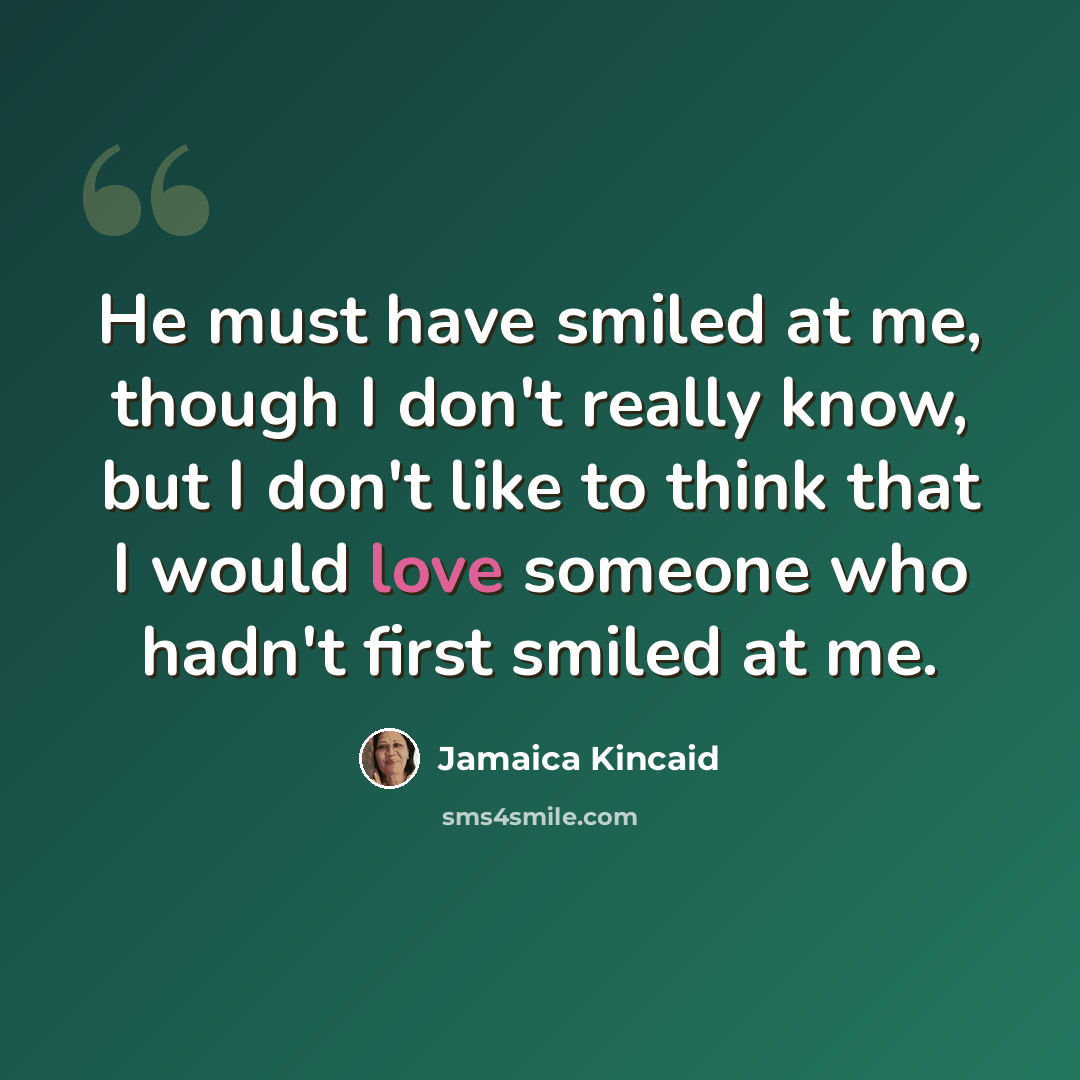 “He must have smiled at me, though I don't really know, but I don't like to think that I would love someone who hadn't first smiled at me.” quote by Jamaica Kincaid