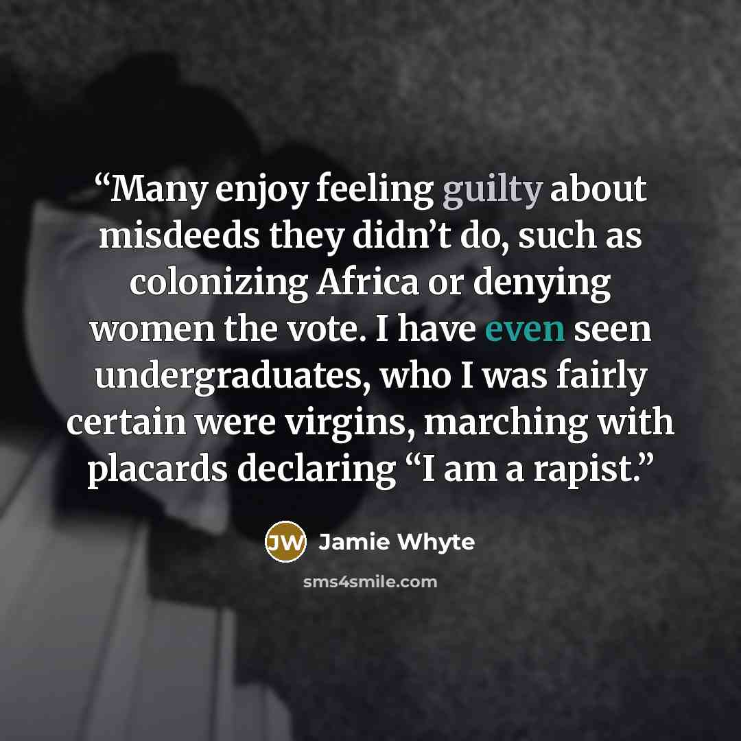 “Many enjoy feeling guilty about misdeeds they didn’t do, such as colonizing Africa or denying women the vote. I have even seen undergraduates, who I was fairly certain were virgins, marching with placards declaring “I am a rapist.” quote by Jamie Whyte
