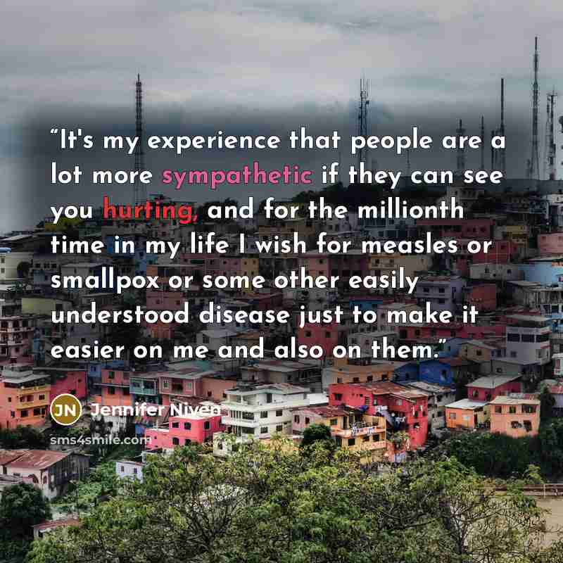 “It's my experience that people are a lot more sympathetic if they can see you hurting, and for the millionth time in my life I wish for measles or smallpox or some other easily understood disease just to make it easier on me and also on them.” quote by Jennifer Niven