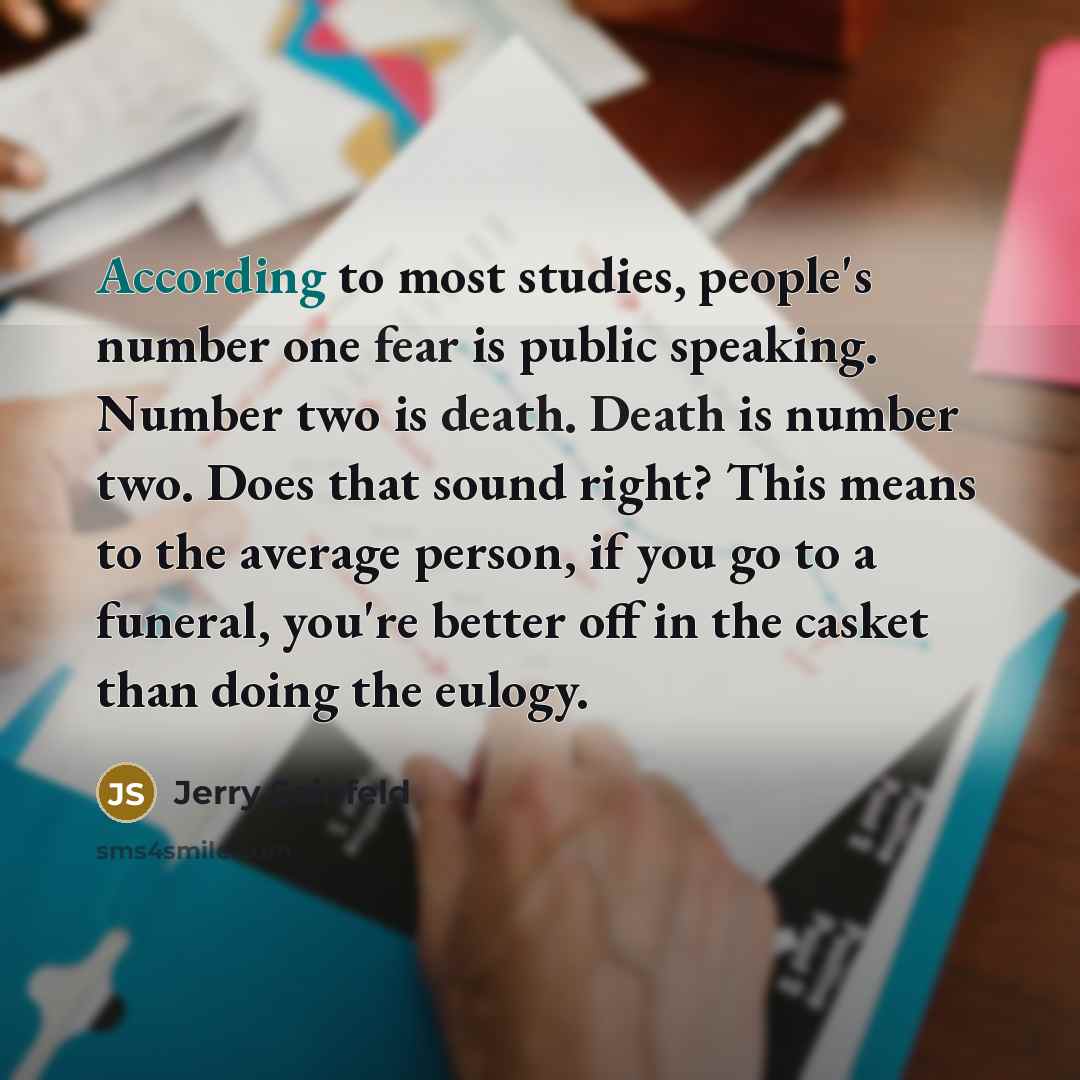 “According to most studies, people's number one fear is public speaking. Number two is death. Death is number two. Does that sound right? This means to the average person, if you go to a funeral, you're better off in the casket than doing the eulogy.” quote by Jerry Seinfeld