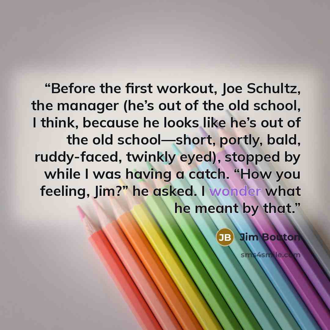 “Before the first workout, Joe Schultz, the manager (he’s out of the old school, I think, because he looks like he’s out of the old school—short, portly, bald, ruddy-faced, twinkly eyed), stopped by while I was having a catch. “How you feeling, Jim?” he asked. I wonder what he meant by that.” quote by Jim Bouton