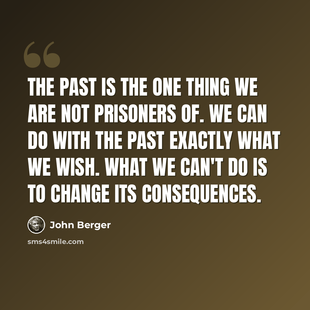 “The past is the one thing we are not prisoners of. We can do with the past exactly what we wish. What we can't do is to change its consequences.” quote by John Berger