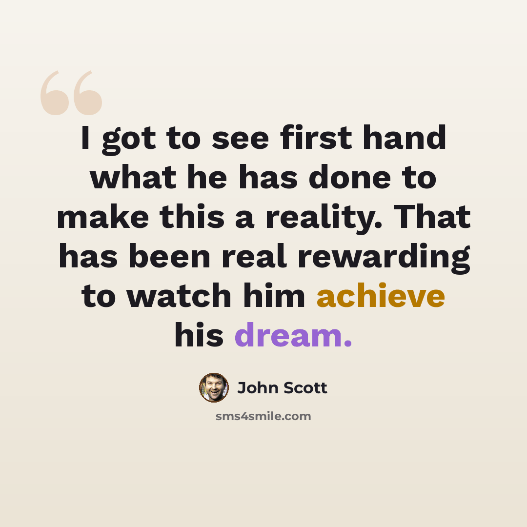 “I got to see first hand what he has done to make this a reality. That has been real rewarding to watch him achieve his dream.” quote by John Scott