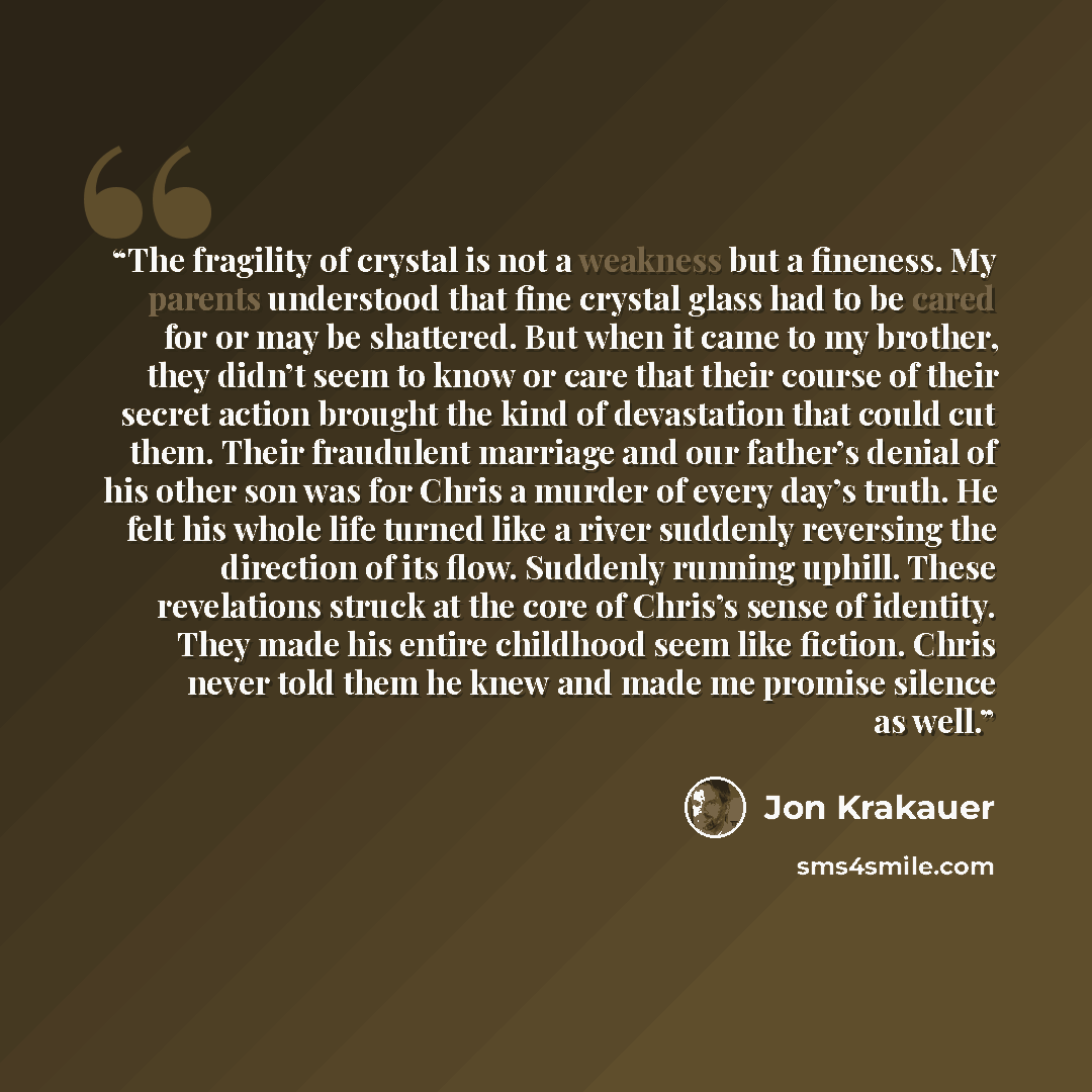 “The fragility of crystal is not a weakness but a fineness. My parents understood that fine crystal glass had to be cared for or may be shattered. But when it came to my brother, they didn’t seem to know or care that their course of their secret action brought the kind of devastation that could cut…” quote by Jon Krakauer