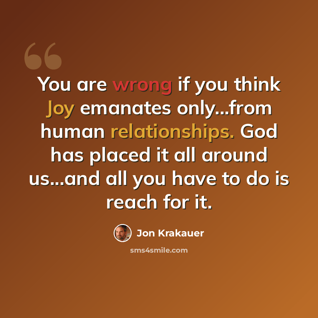 “You are wrong if you think Joy emanates only...from human relationships. God has placed it all around us...and all you have to do is reach for it.” quote by Jon Krakauer