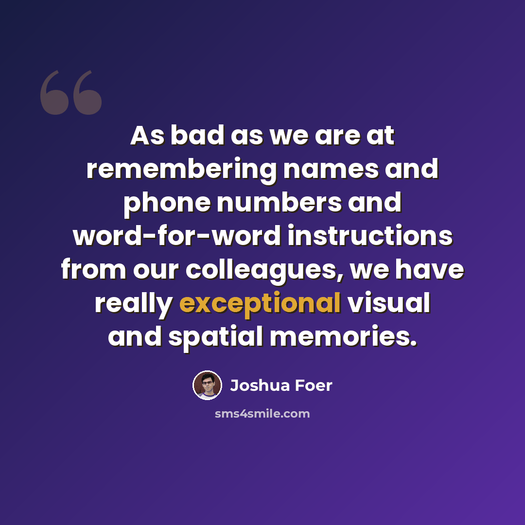 “As bad as we are at remembering names and phone numbers and word-for-word instructions from our colleagues, we have really exceptional visual and spatial memories.” quote by Joshua Foer