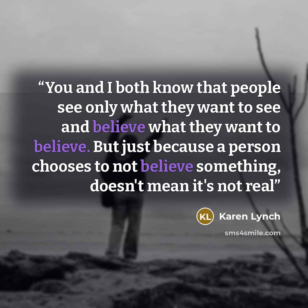 “You and I both know that people see only what they want to see and believe what they want to believe. But just because a person chooses to not believe something, doesn't mean it's not real” quote by Karen Lynch