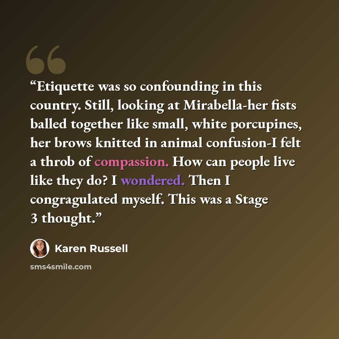 “Etiquette was so confounding in this country. Still, looking at Mirabella-her fists balled together like small, white porcupines, her brows knitted in animal confusion-I felt a throb of compassion. How can people live like they do? I wondered. Then I congragulated myself. This was a Stage 3 thought.” quote by Karen Russell