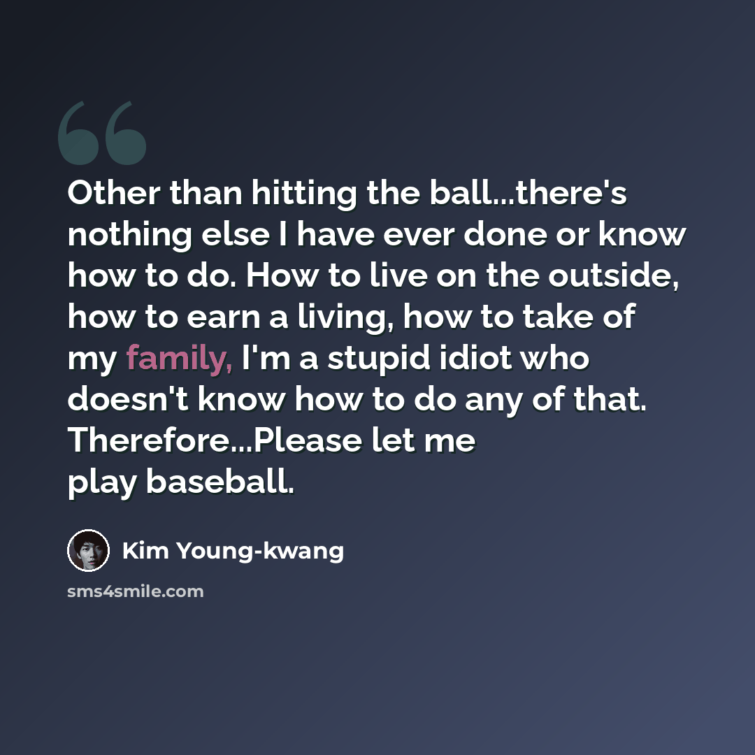 “Other than hitting the ball...there's nothing else I have ever done or know how to do. How to live on the outside, how to earn a living, how to take of my family, I'm a stupid idiot who doesn't know how to do any of that. Therefore...Please let me play baseball.” quote by Kim Young-kwang