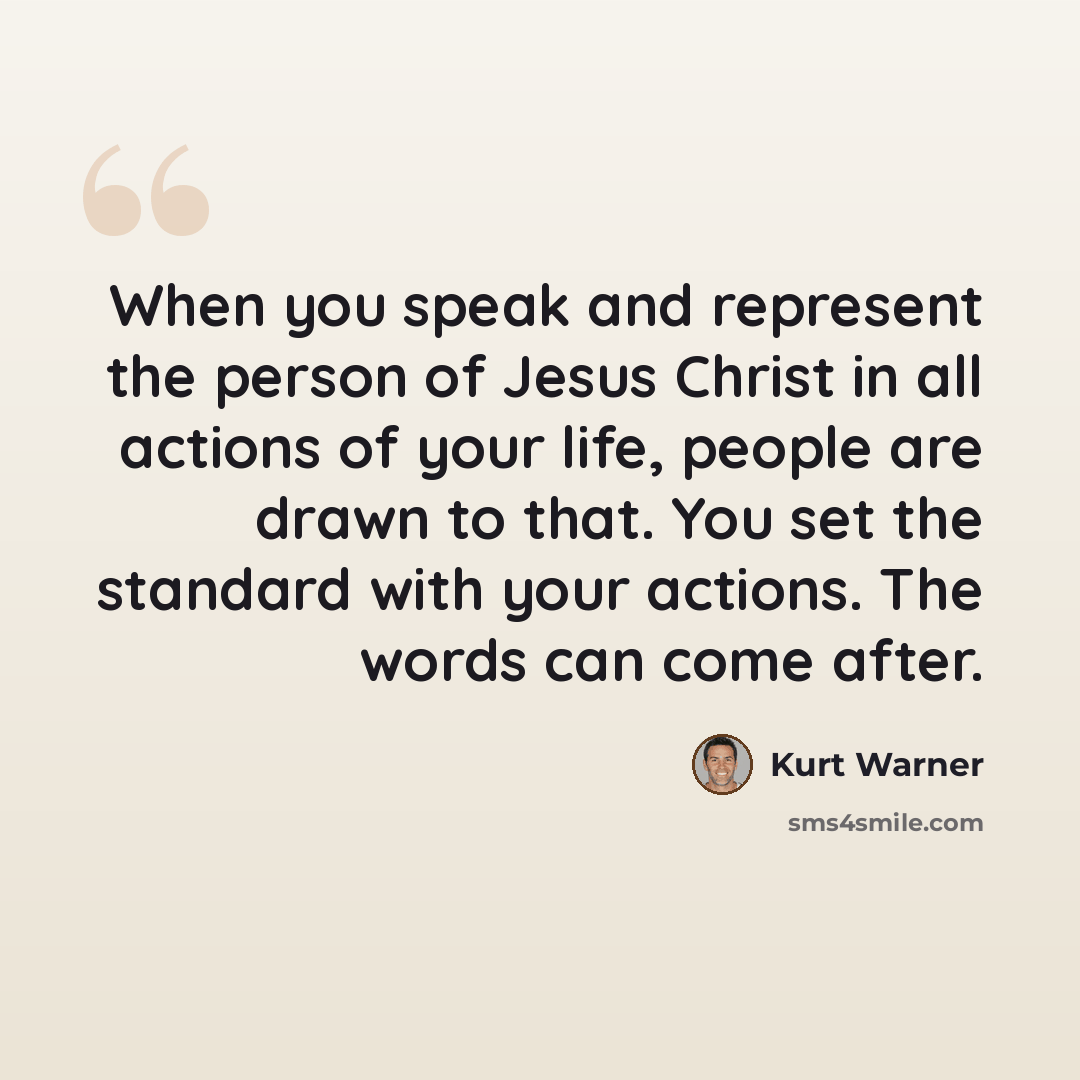 “When you speak and represent the person of Jesus Christ in all actions of your life, people are drawn to that. You set the standard with your actions. The words can come after.” quote by Kurt Warner
