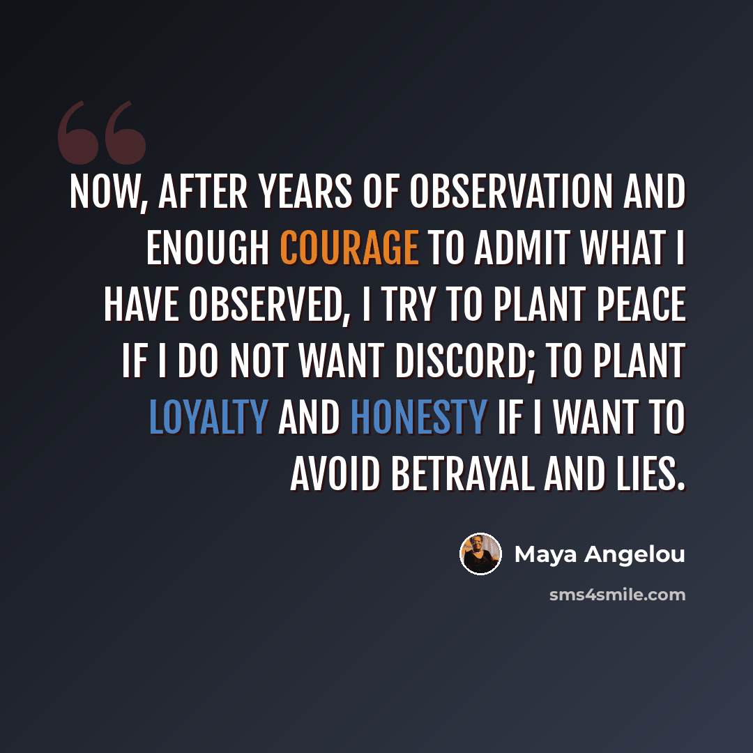 “Now, after years of observation and enough courage to admit what I have observed, I try to plant peace if I do not want discord; to plant loyalty and honesty if I want to avoid betrayal and lies.” quote by Maya Angelou