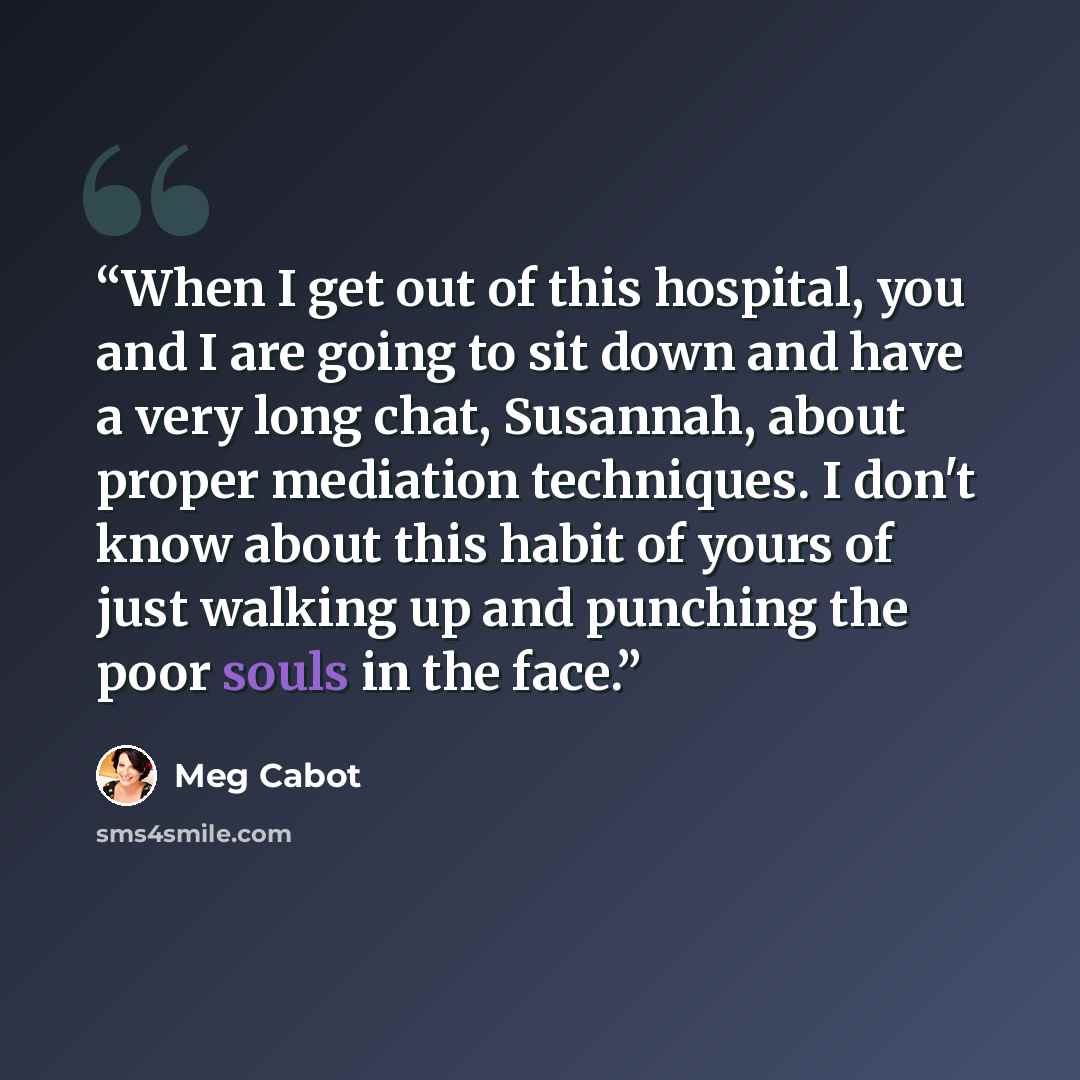 “When I get out of this hospital, you and I are going to sit down and have a very long chat, Susannah, about proper mediation techniques. I don't know about this habit of yours of just walking up and punching the poor souls in the face.” quote by Meg Cabot