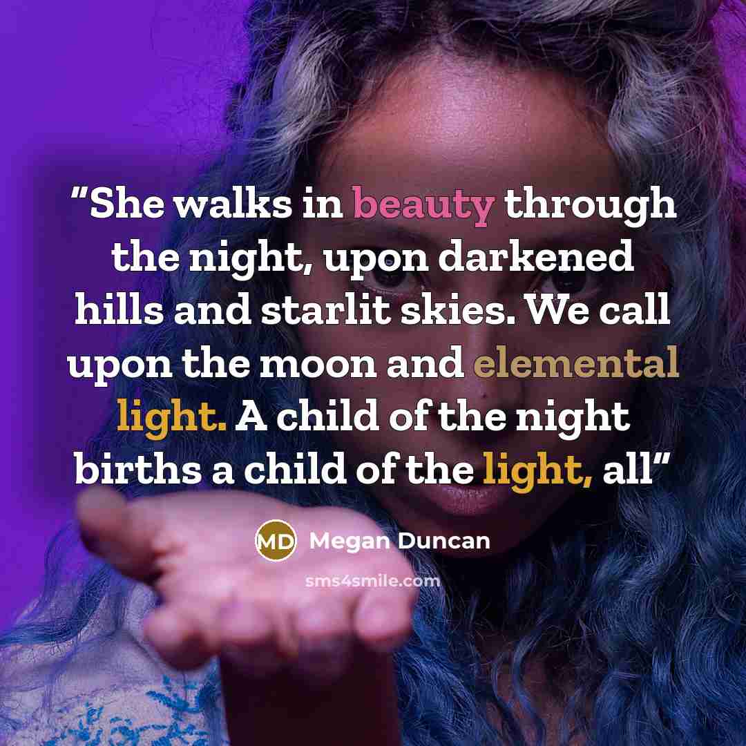 “She walks in beauty through the night, upon darkened hills and starlit skies. We call upon the moon and elemental light. A child of the night births a child of the light, all” quote by Megan Duncan