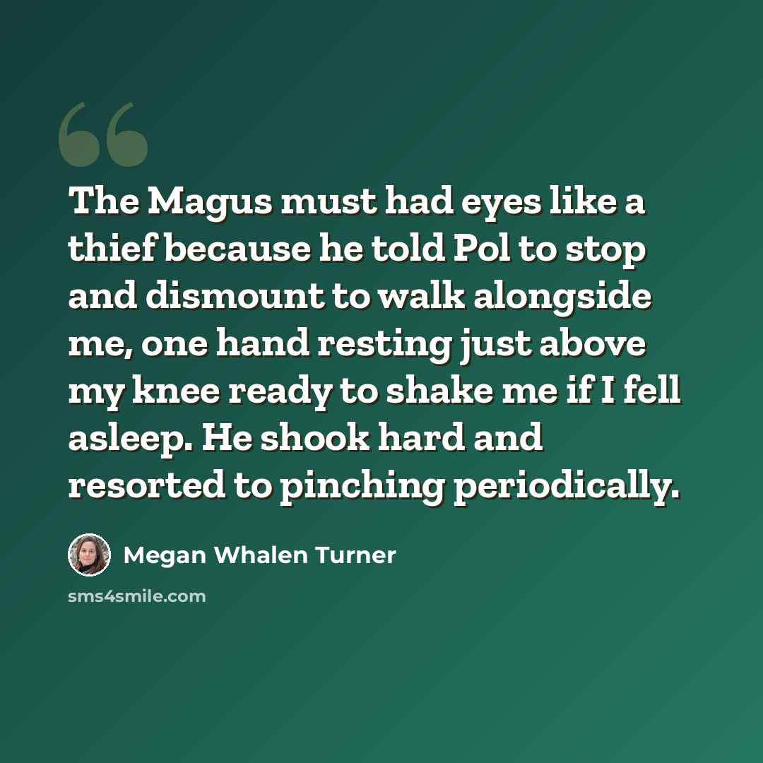 “The Magus must had eyes like a thief because he told Pol to stop and dismount to walk alongside me, one hand resting just above my knee ready to shake me if I fell asleep. He shook hard and resorted to pinching periodically.” quote by Megan Whalen Turner