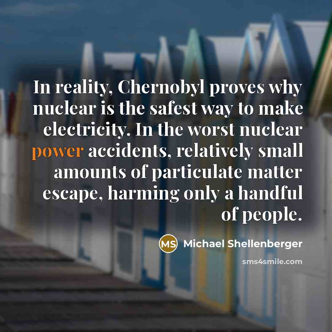 “In reality, Chernobyl proves why nuclear is the safest way to make electricity. In the worst nuclear power accidents, relatively small amounts of particulate matter escape, harming only a handful of people.” quote by Michael Shellenberger
