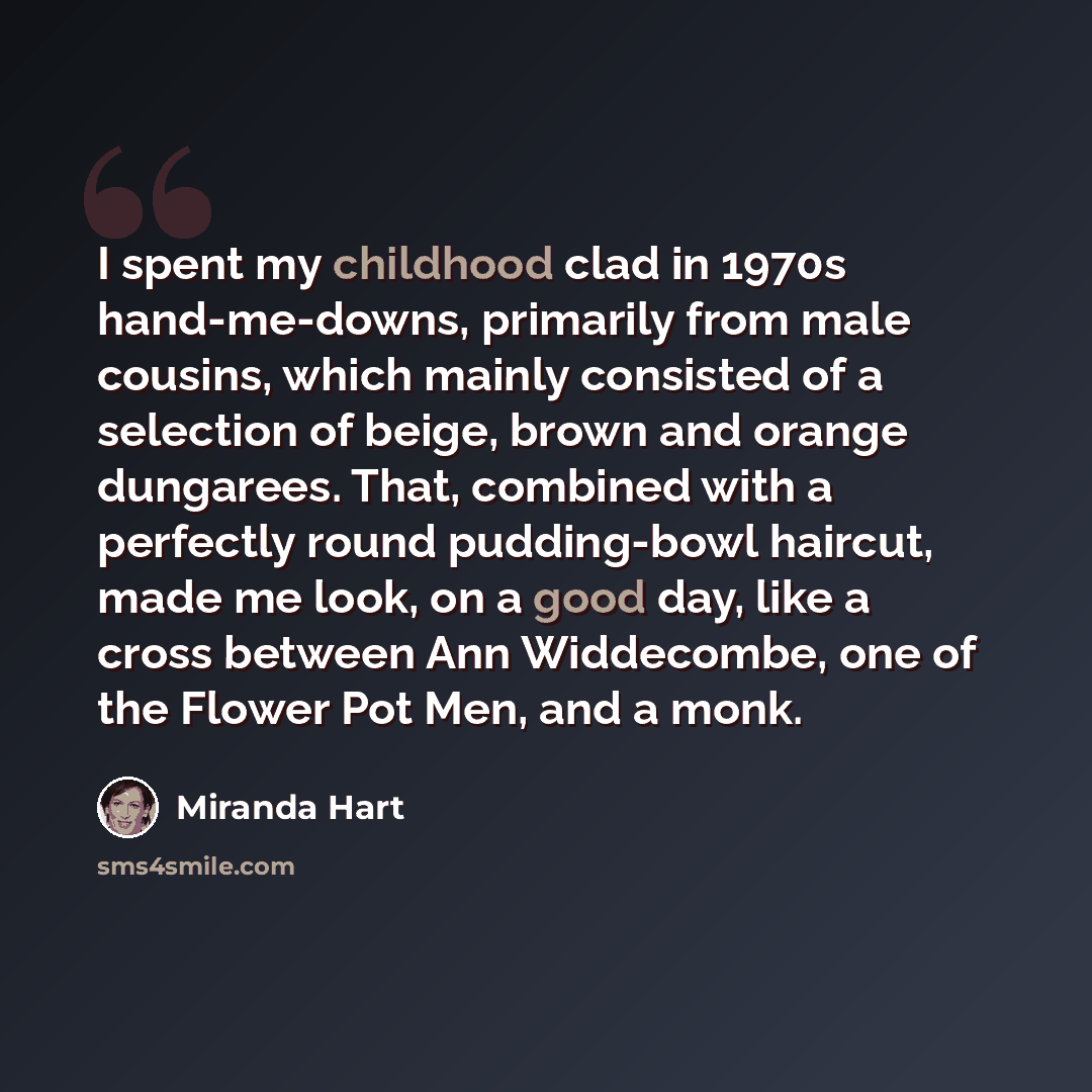 “I spent my childhood clad in 1970s hand-me-downs, primarily from male cousins, which mainly consisted of a selection of beige, brown and orange dungarees. That, combined with a perfectly round pudding-bowl haircut, made me look, on a good day, like a cross between Ann Widdecombe, one of the Flower…” quote by Miranda Hart