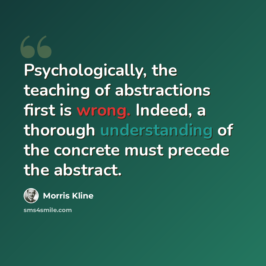 “Psychologically, the teaching of abstractions first is wrong. Indeed, a thorough understanding of the concrete must precede the abstract.” quote by Morris Kline