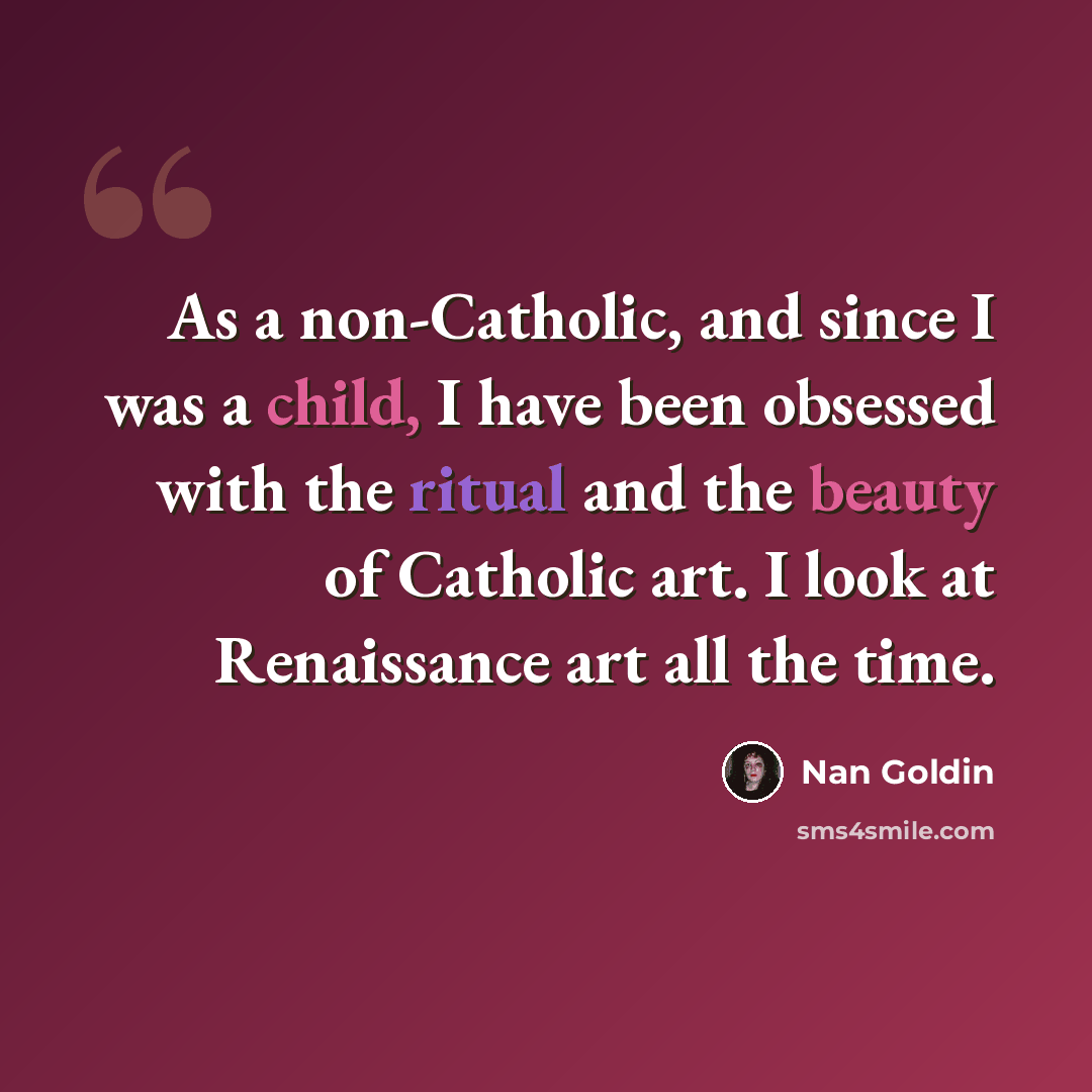 “As a non-Catholic, and since I was a child, I have been obsessed with the ritual and the beauty of Catholic art. I look at Renaissance art all the time.” quote by Nan Goldin