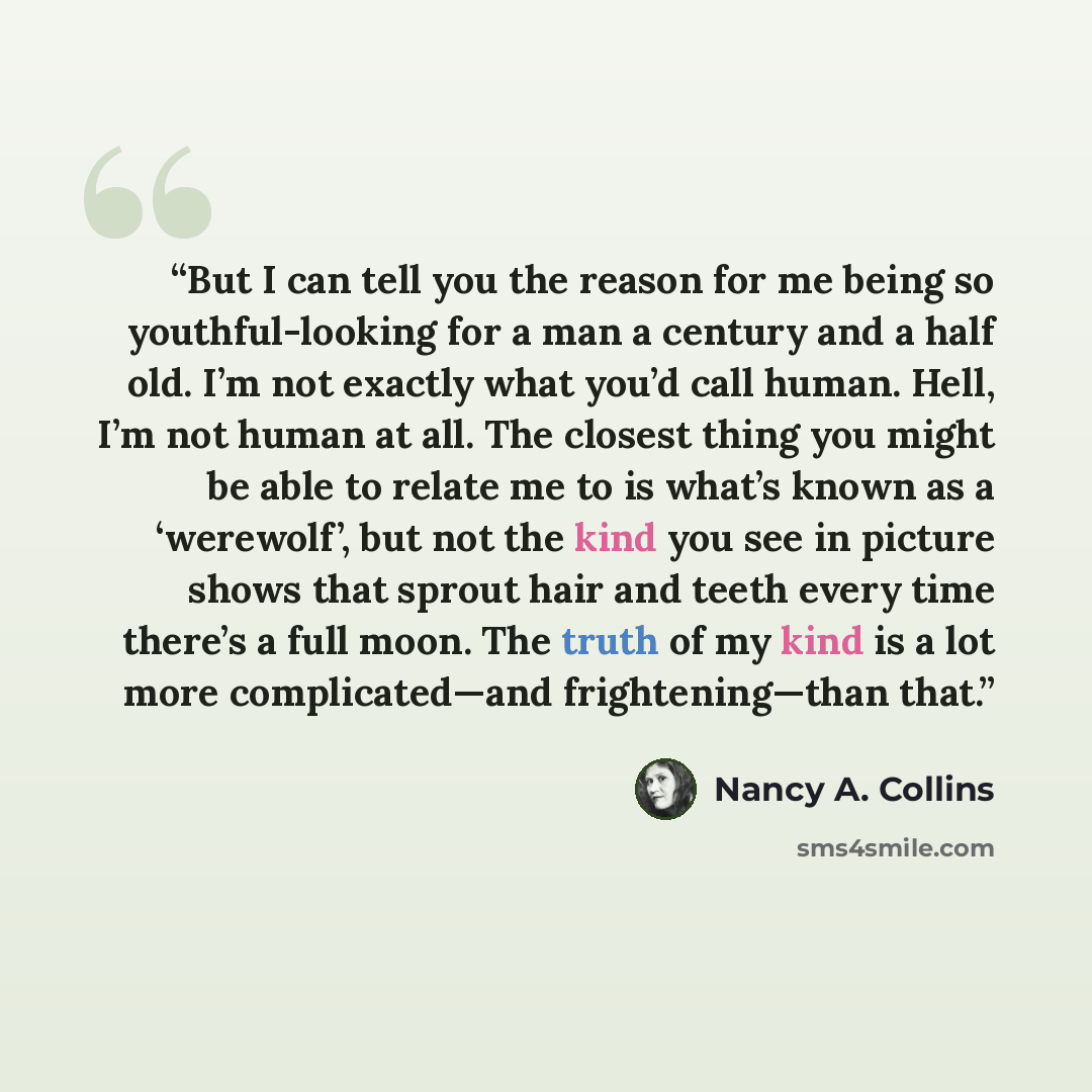 “But I can tell you the reason for me being so youthful-looking for a man a century and a half old. I’m not exactly what you’d call human. Hell, I’m not human at all. The closest thing you might be able to relate me to is what’s known as a ‘werewolf’, but not the kind you see in picture shows that…” quote by Nancy A. Collins