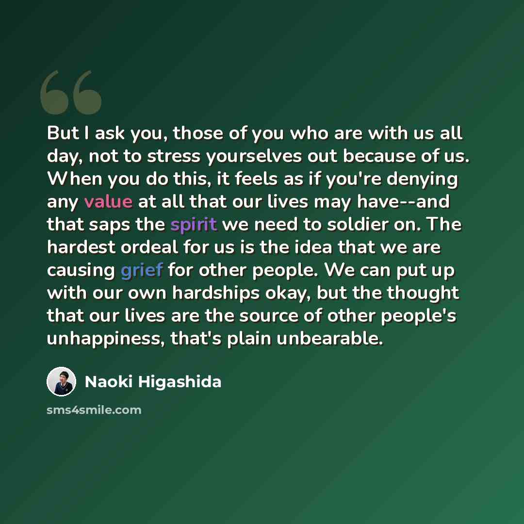 “But I ask you, those of you who are with us all day, not to stress yourselves out because of us. When you do this, it feels as if you're denying any value at all that our lives may have--and that saps the spirit we need to soldier on. The hardest ordeal for us is the idea that we are causing grief…” quote by Naoki Higashida