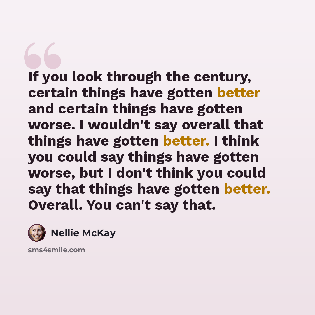 “If you look through the century, certain things have gotten better and certain things have gotten worse. I wouldn't say overall that things have gotten better. I think you could say things have gotten worse, but I don't think you could say that things have gotten better. Overall. You can't say that.” quote by Nellie McKay