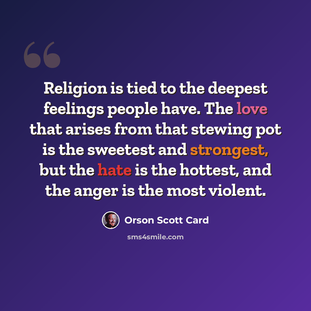 “Religion is tied to the deepest feelings people have. The love that arises from that stewing pot is the sweetest and strongest, but the hate is the hottest, and the anger is the most violent.” quote by Orson Scott Card
