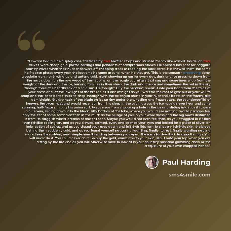 “Howard had a pine display case, fastened by fake leather straps and stained to look like walnut. Inside, on fake velvet, were cheap gold-plated earrings and pendants of semiprecious stones. He opened this case for haggard country wives when their husbands were off chopping trees or reaping the…” quote by Paul Harding