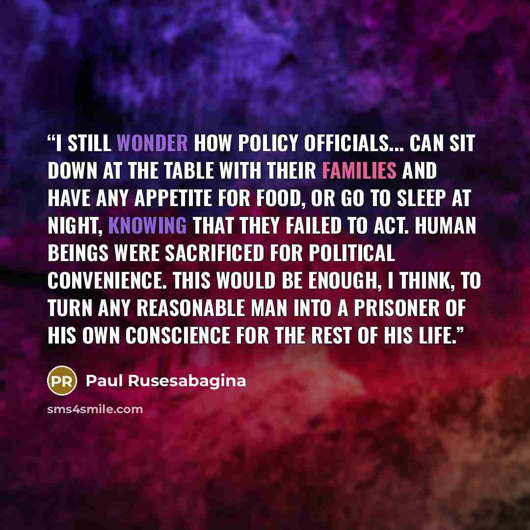 “I still wonder how policy officials... can sit down at the table with their families and have any appetite for food, or go to sleep at night, knowing that they failed to act. Human beings were sacrificed for political convenience. This would be enough, I think, to turn any reasonable man into a…” quote by Paul Rusesabagina