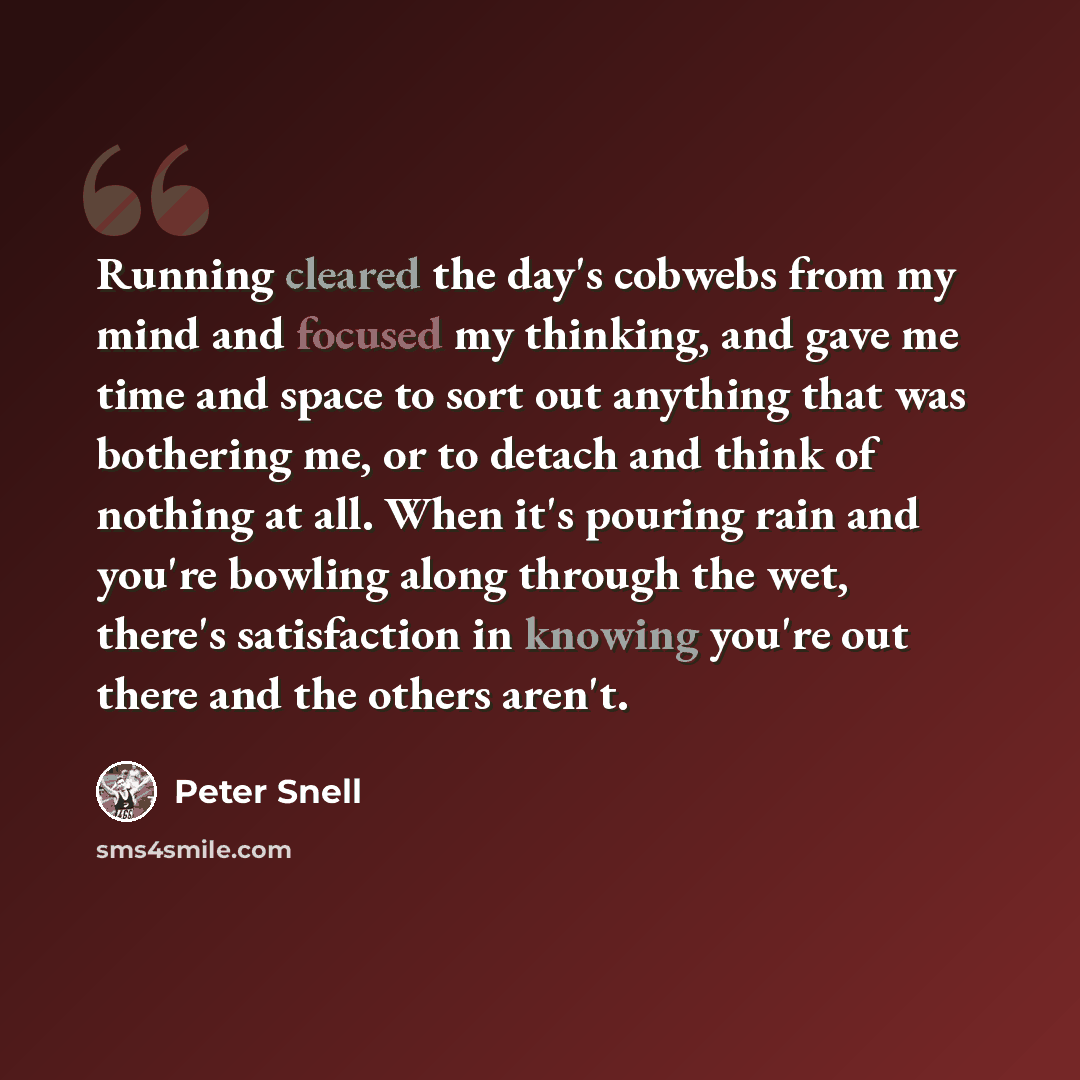 “Running cleared the day's cobwebs from my mind and focused my thinking, and gave me time and space to sort out anything that was bothering me, or to detach and think of nothing at all. When it's pouring rain and you're bowling along through the wet, there's satisfaction in knowing you're out there…” quote by Peter Snell