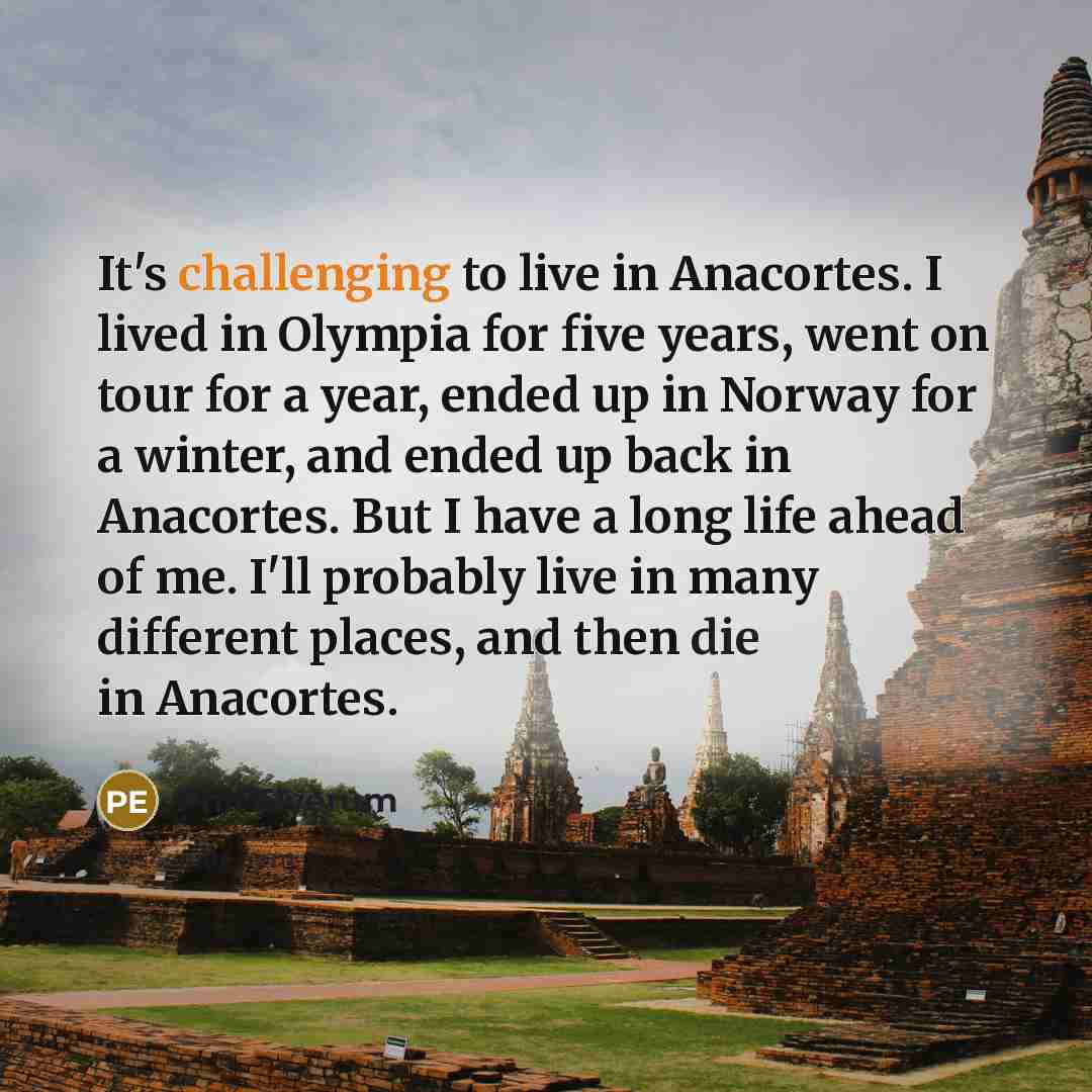“It's challenging to live in Anacortes. I lived in Olympia for five years, went on tour for a year, ended up in Norway for a winter, and ended up back in Anacortes. But I have a long life ahead of me. I'll probably live in many different places, and then die in Anacortes.” quote by Phil Elverum
