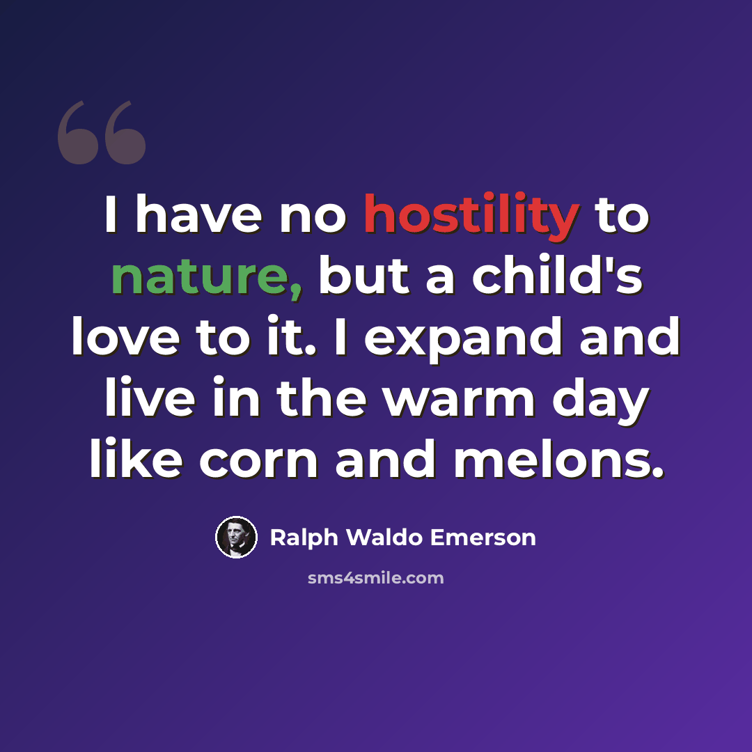 “I have no hostility to nature, but a child's love to it. I expand and live in the warm day like corn and melons.” quote by Ralph Waldo Emerson
