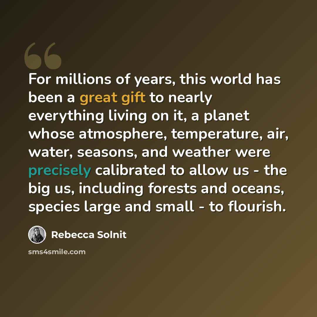 “For millions of years, this world has been a great gift to nearly everything living on it, a planet whose atmosphere, temperature, air, water, seasons, and weather were precisely calibrated to allow us - the big us, including forests and oceans, species large and small - to flourish.” quote by Rebecca Solnit