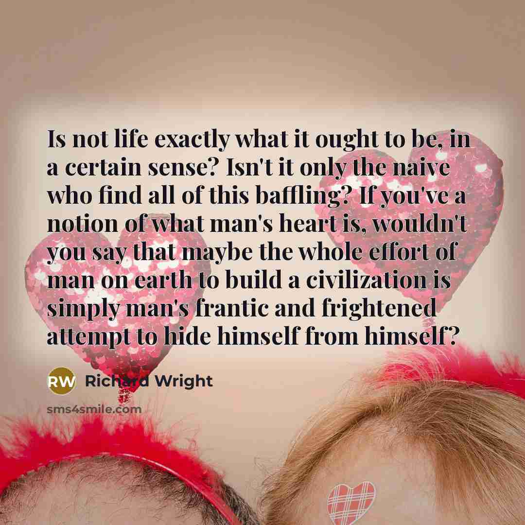 “Is not life exactly what it ought to be, in a certain sense? Isn't it only the naive who find all of this baffling? If you've a notion of what man's heart is, wouldn't you say that maybe the whole effort of man on earth to build a civilization is simply man's frantic and frightened attempt to hide…” quote by Richard Wright