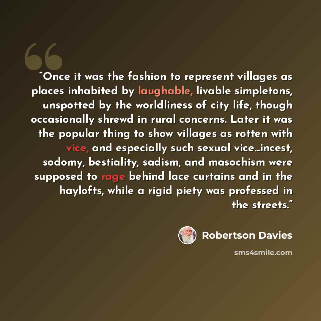 “Once it was the fashion to represent villages as places inhabited by laughable, livable simpletons, unspotted by the worldliness of city life, though occasionally shrewd in rural concerns. Later it was the popular thing to show villages as rotten with vice, and especially such sexual…” quote by Robertson Davies