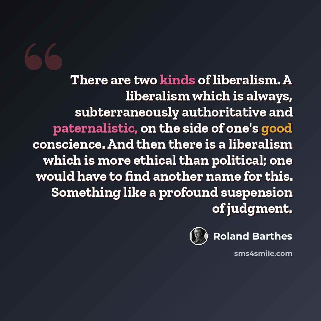 “There are two kinds of liberalism. A liberalism which is always, subterraneously authoritative and paternalistic, on the side of one's good conscience. And then there is a liberalism which is more ethical than political; one would have to find another name for this. Something like a profound…” quote by Roland Barthes