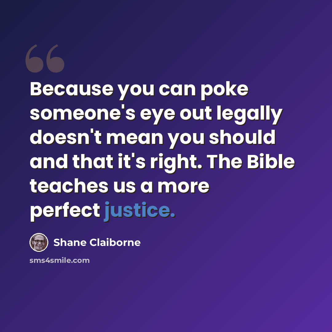 “Because you can poke someone's eye out legally doesn't mean you should and that it's right. The Bible teaches us a more perfect justice.” quote by Shane Claiborne