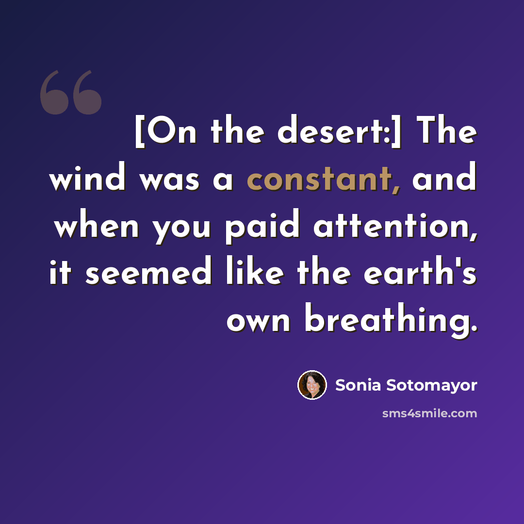“[On the desert:] The wind was a constant, and when you paid attention, it seemed like the earth's own breathing.” quote by Sonia Sotomayor
