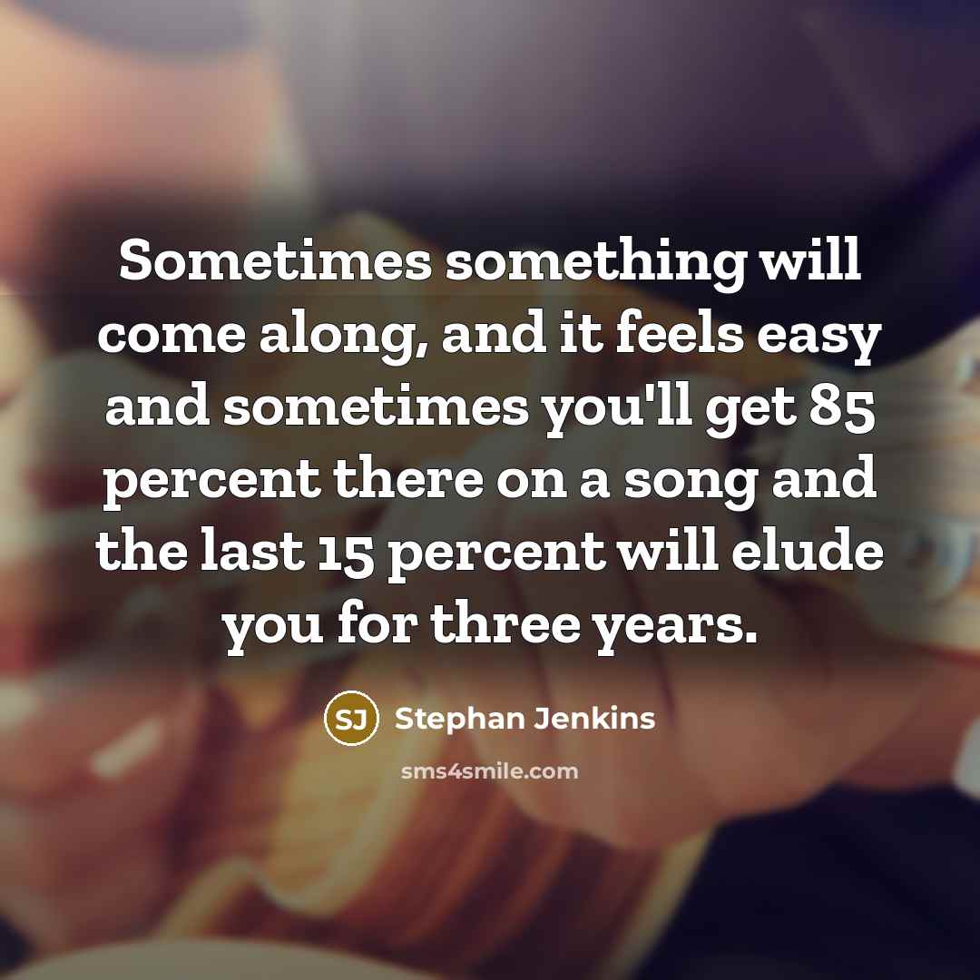 “Sometimes something will come along, and it feels easy and sometimes you'll get 85 percent there on a song and the last 15 percent will elude you for three years.” quote by Stephan Jenkins