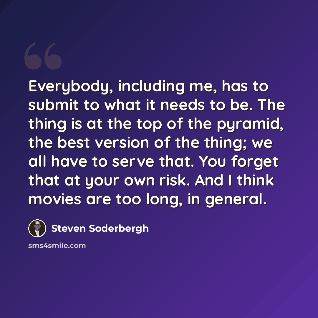 “Everybody, including me, has to submit to what it needs to be. The thing is at the top of the pyramid, the best version of the thing; we all have to serve that. You forget that at your own risk. And I think movies are too long, in general.” quote by Steven Soderbergh
