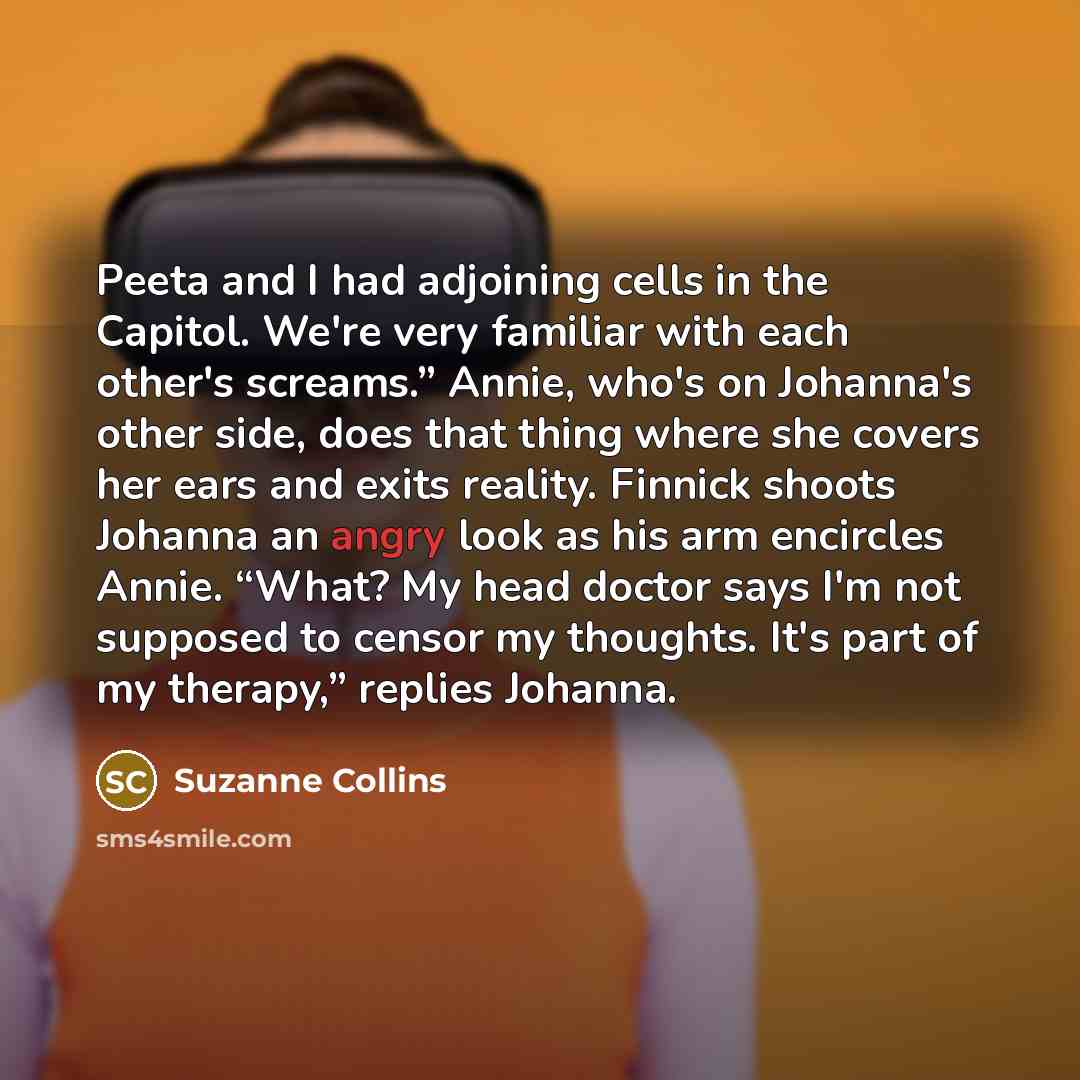 “Peeta and I had adjoining cells in the Capitol. We're very familiar with each other's screams.” Annie, who's on Johanna's other side, does that thing where she covers her ears and exits reality. Finnick shoots Johanna an angry look as his arm encircles Annie. “What? My head doctor says I'm not…” quote by Suzanne Collins