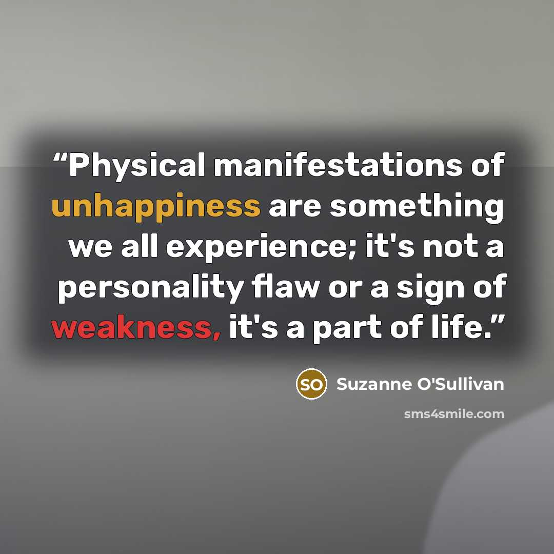 “Physical manifestations of unhappiness are something we all experience; it's not a personality flaw or a sign of weakness, it's a part of life.” quote by Suzanne O'Sullivan