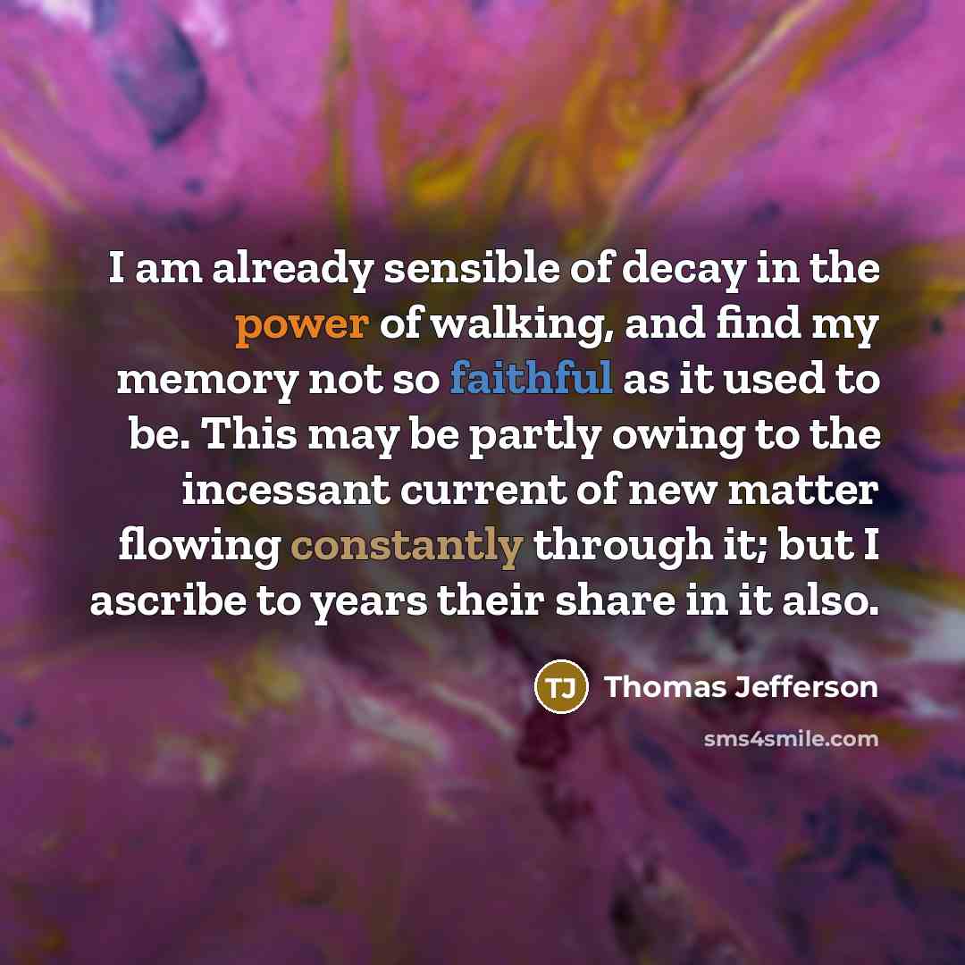 “I am already sensible of decay in the power of walking, and find my memory not so faithful as it used to be. This may be partly owing to the incessant current of new matter flowing constantly through it; but I ascribe to years their share in it also.” quote by Thomas Jefferson