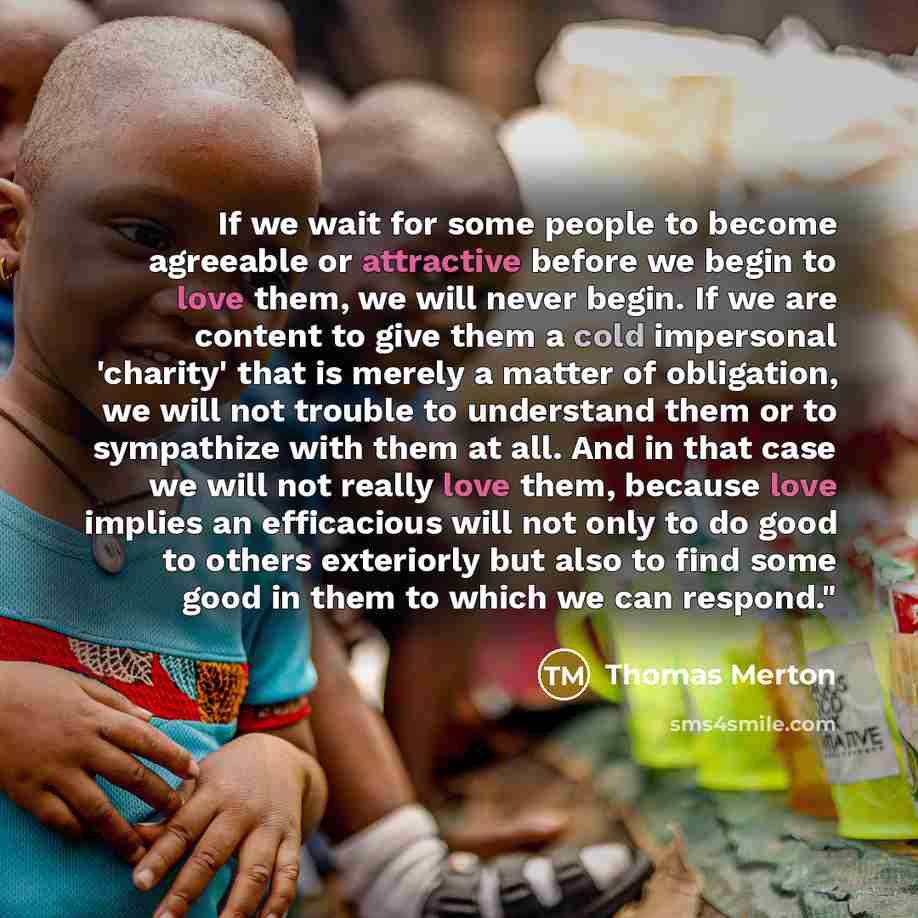 “If we wait for some people to become agreeable or attractive before we begin to love them, we will never begin. If we are content to give them a cold impersonal 'charity' that is merely a matter of obligation, we will not trouble to understand them or to sympathize with them at all. And in that…” quote by Thomas Merton